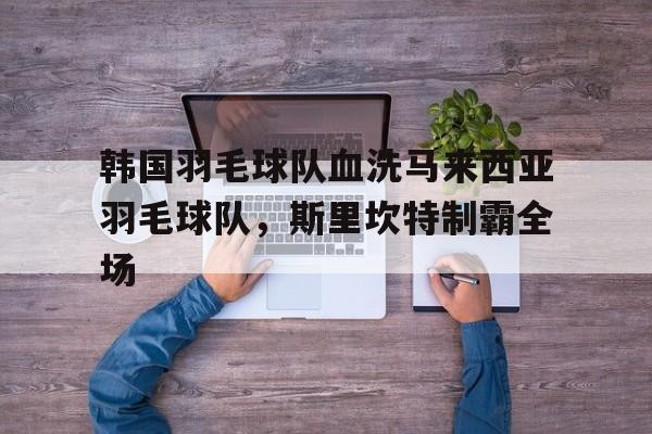 包含韩国羽毛球队血洗马来西亚羽毛球队，斯里坎特制霸全场的词条